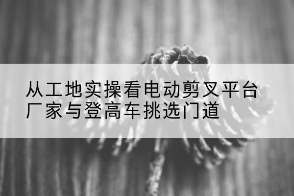 涡阳电动剪叉升降平台厂家-从工地实操看电动剪叉平台厂家与登高车挑选门道