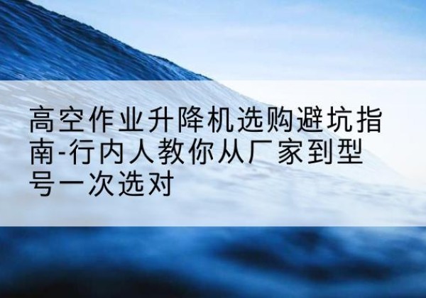 涡阳升降平台厂家-高空作业升降机选购避坑指南-行内人教你从厂家到型号一次选对