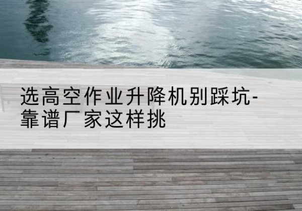 涡阳剪叉式升降机厂家-选高空作业升降机别踩坑-靠谱厂家这样挑