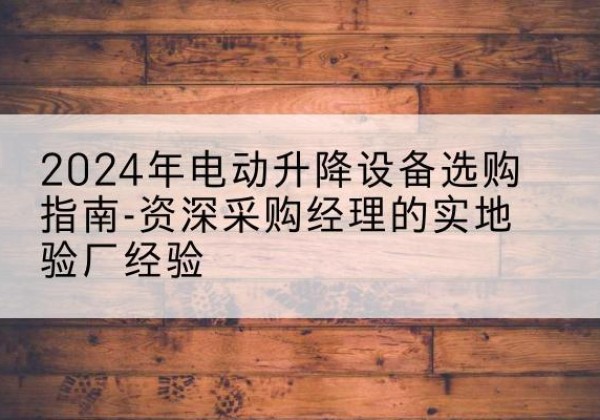 涡阳电动剪叉升降平台厂家-2024年电动升降设备选购指南-资深采购经理的实地验厂经验