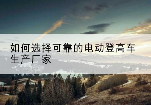 涡阳电动登高车厂家-如何选择可靠的电动登高车生产厂家