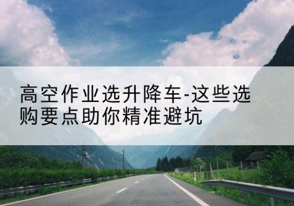 涡阳升降车厂家-高空作业选升降车-这些选购要点助你*避坑