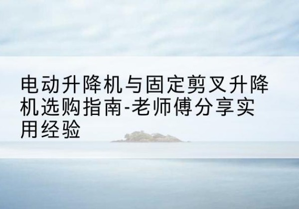 涡阳电动升降机怎么选-电动升降机与固定剪叉升降机选购指南-老师傅分享实用经验