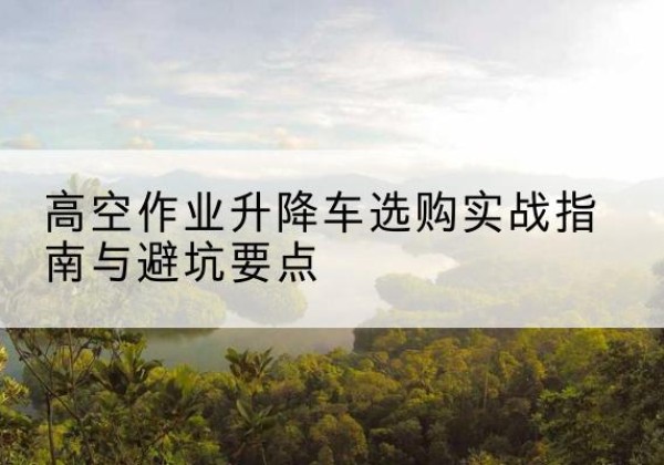 涡阳升降车怎么选-高空作业升降车选购实战指南与避坑要点
