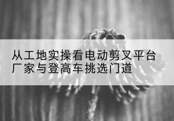 涡阳电动剪叉升降平台厂家-从工地实操看电动剪叉平台厂家与登高车挑选门道
