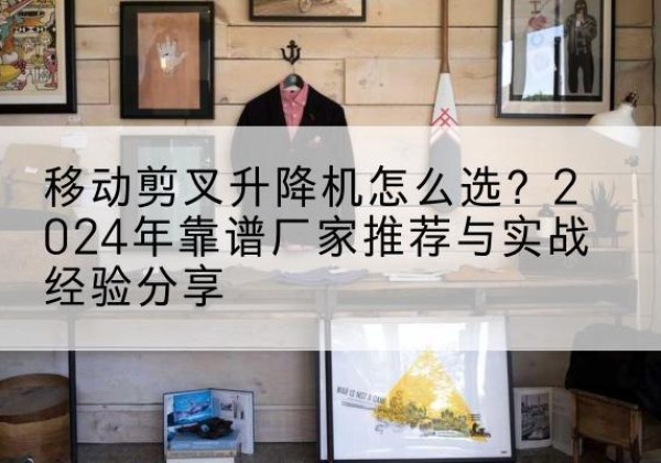 涡阳升降平台厂家推荐-移动剪叉升降机怎么选？2024年靠谱厂家推荐与实战经验分享