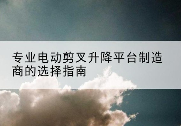 涡阳电动剪叉升降平台厂家-专业电动剪叉升降平台制造商的选择指南